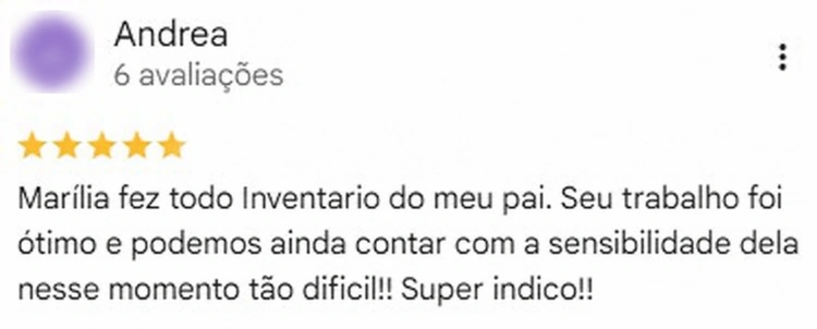 Avaliação de Andrea no Google, 5 estrelas. Marília fez todo Inventario do meu pai. Seu trabalho foi ótimo e podemos ainda contar com a sensibilidade dela nesse momento tão difícil!! Super indico!!